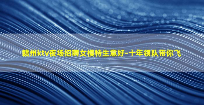 赣州ktv夜场招聘女模特生意好-十年领队带你飞